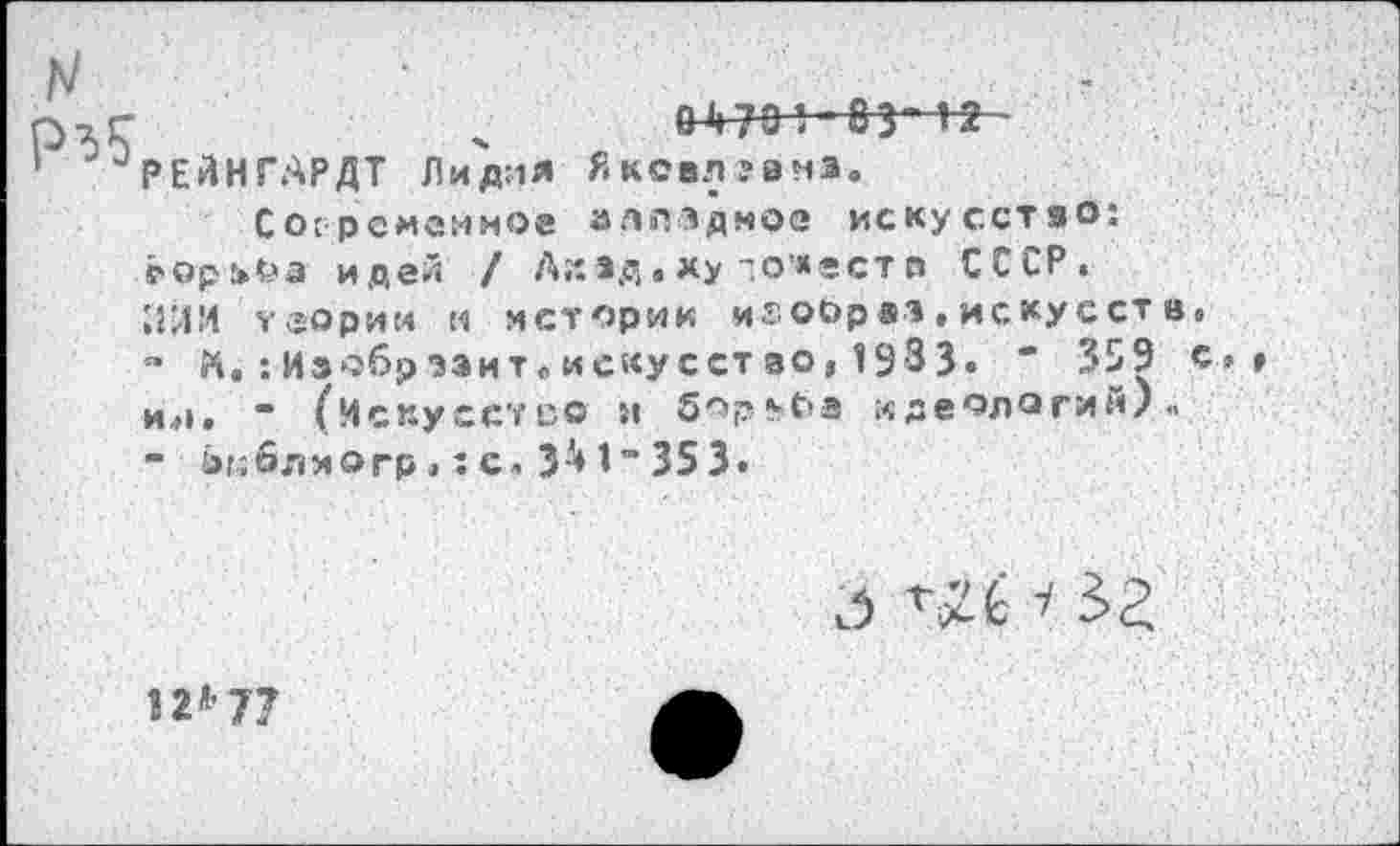 ﻿
&4701-83*12
РЕйНГАРДТ Лидия ЯкС8Л?вмэ.
Со:рсмемноа алпздмос искусство: ₽орИ>а идей / Ак*д • ху то’«ест о СССР.
ИЙИ теории м истории игооряз.искусств»
-	К.:Изобразит„искусство, 1933« " 359 с>» ия. “ (Искусство л Зор^С‘3 идеологий/«
-	4>г;6лиогр.: с. 3^ 1” 353»
д ч зг
12*7?